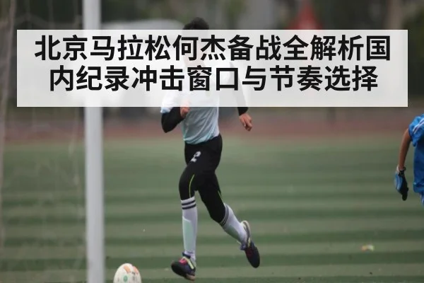 北京马拉松何杰备战全解析国内纪录冲击窗口与节奏选择